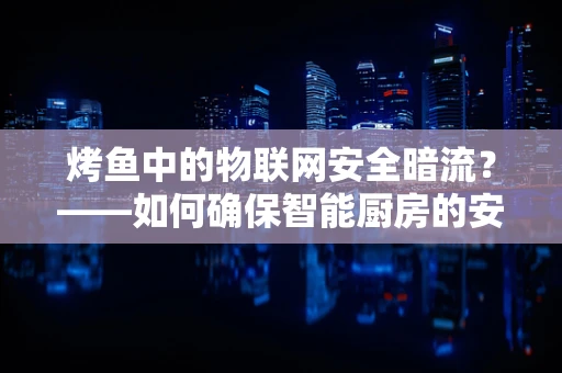 烤鱼中的物联网安全暗流？——如何确保智能厨房的安心烹饪？