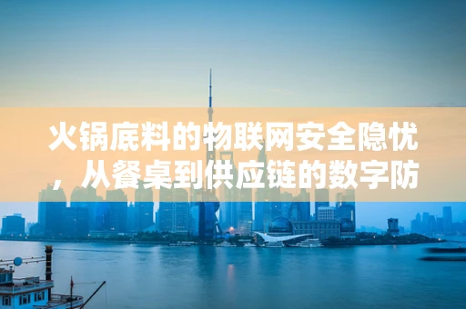 火锅底料的物联网安全隐忧，从餐桌到供应链的数字防护
