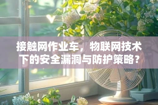 接触网作业车，物联网技术下的安全漏洞与防护策略？