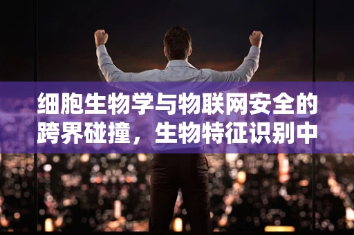 细胞生物学与物联网安全的跨界碰撞，生物特征识别中的安全漏洞？