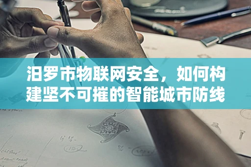汨罗市物联网安全，如何构建坚不可摧的智能城市防线？