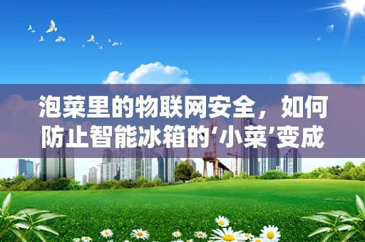 泡菜里的物联网安全，如何防止智能冰箱的‘小菜’变成‘大隐患’？