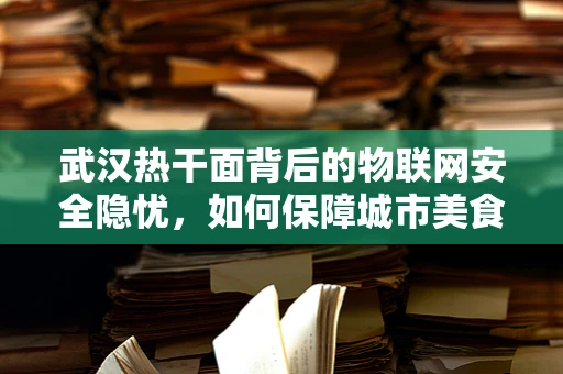 武汉热干面背后的物联网安全隐忧，如何保障城市美食的数字防线？