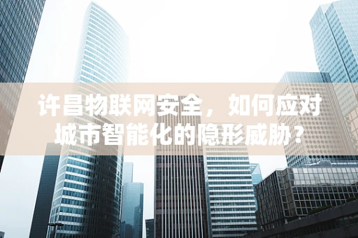 许昌物联网安全，如何应对城市智能化的隐形威胁？