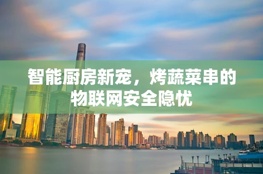 智能厨房新宠，烤蔬菜串的物联网安全隐忧