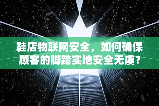 鞋店物联网安全，如何确保顾客的脚踏实地安全无虞？