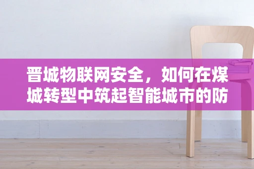 晋城物联网安全，如何在煤城转型中筑起智能城市的防护网？