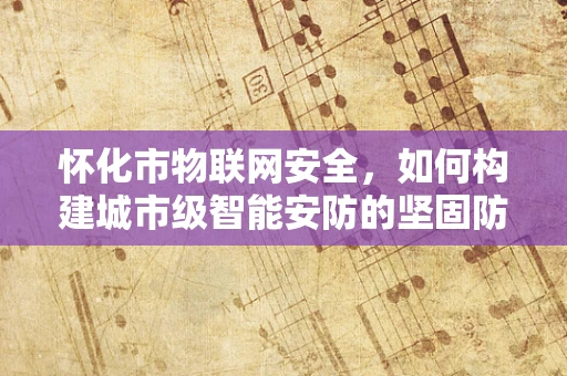 怀化市物联网安全，如何构建城市级智能安防的坚固防线？