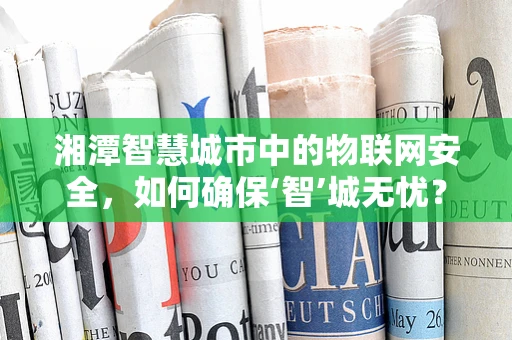 湘潭智慧城市中的物联网安全，如何确保‘智’城无忧？