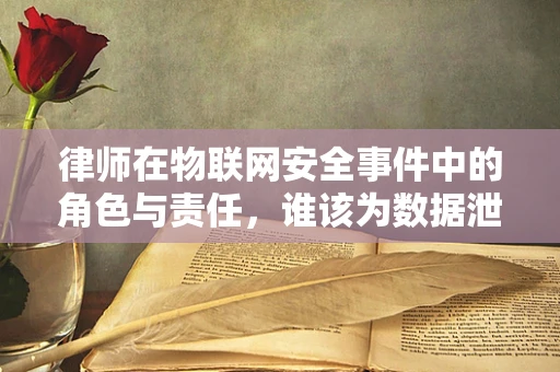 律师在物联网安全事件中的角色与责任，谁该为数据泄露负责？