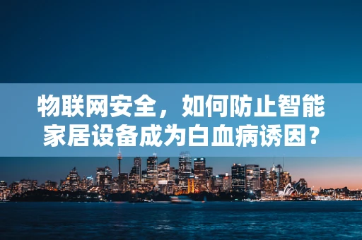 物联网安全，如何防止智能家居设备成为白血病诱因？