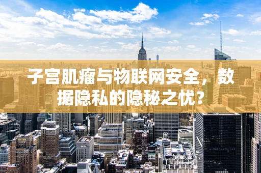 子宫肌瘤与物联网安全，数据隐私的隐秘之忧？