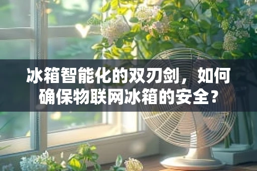 冰箱智能化的双刃剑，如何确保物联网冰箱的安全？