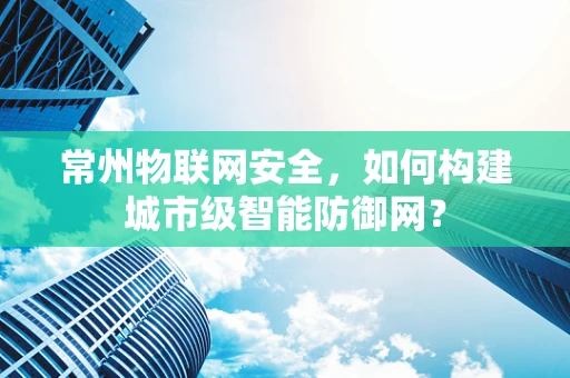 常州物联网安全，如何构建城市级智能防御网？