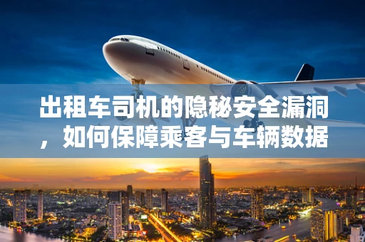 出租车司机的隐秘安全漏洞，如何保障乘客与车辆数据安全？