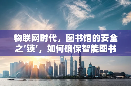 物联网时代，图书馆的安全之‘锁’，如何确保智能图书馆的网络安全？