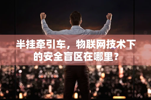 半挂牵引车，物联网技术下的安全盲区在哪里？