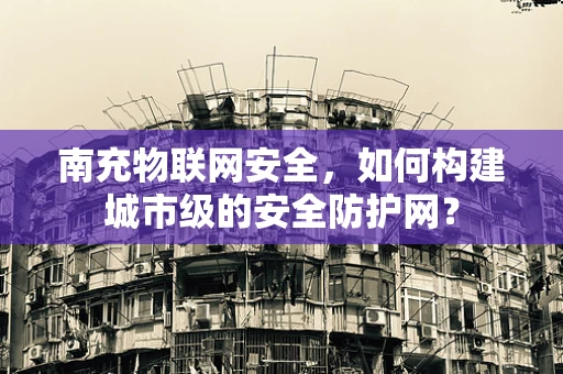南充物联网安全，如何构建城市级的安全防护网？