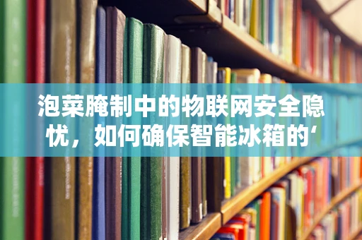 泡菜腌制中的物联网安全隐忧，如何确保智能冰箱的‘味蕾’安全？