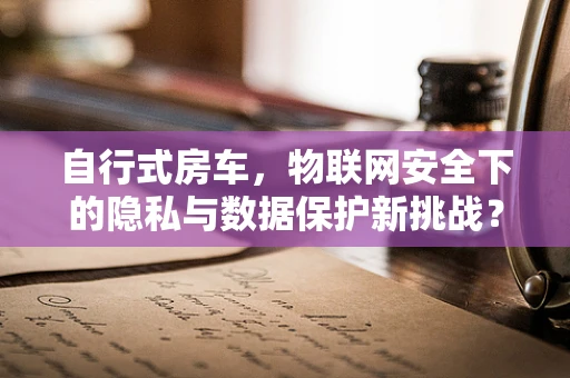 自行式房车，物联网安全下的隐私与数据保护新挑战？