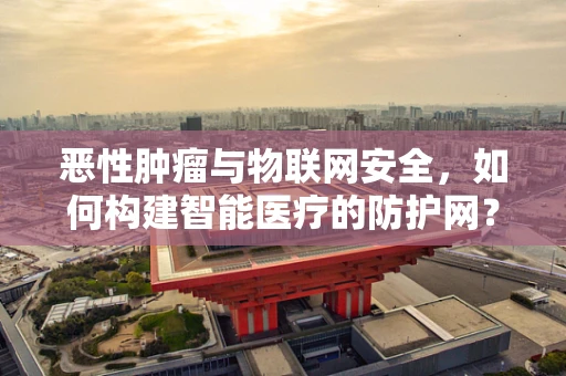 恶性肿瘤与物联网安全，如何构建智能医疗的防护网？