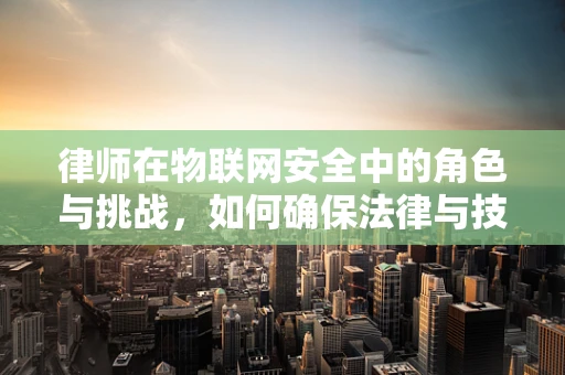 律师在物联网安全中的角色与挑战，如何确保法律与技术的无缝对接？