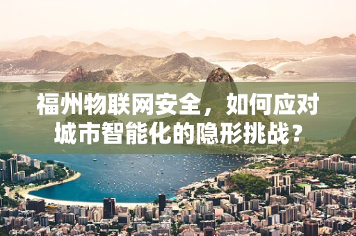 福州物联网安全，如何应对城市智能化的隐形挑战？