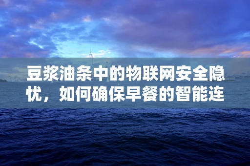 豆浆油条中的物联网安全隐忧，如何确保早餐的智能连接安全无虞？