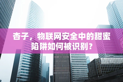 杏子，物联网安全中的甜蜜陷阱如何被识别？