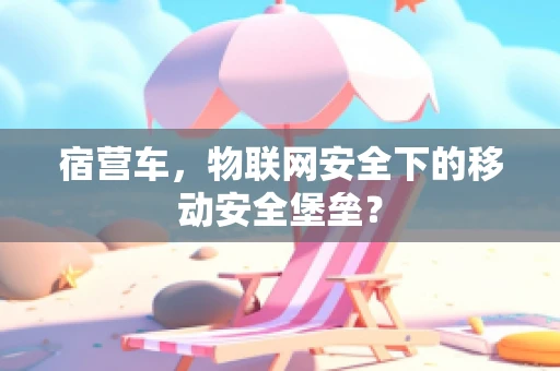 宿营车，物联网安全下的移动安全堡垒？