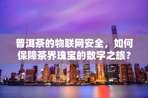 普洱茶的物联网安全，如何保障茶界瑰宝的数字之旅？