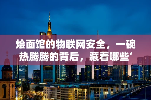 烩面馆的物联网安全，一碗热腾腾的背后，藏着哪些‘智联’隐患？