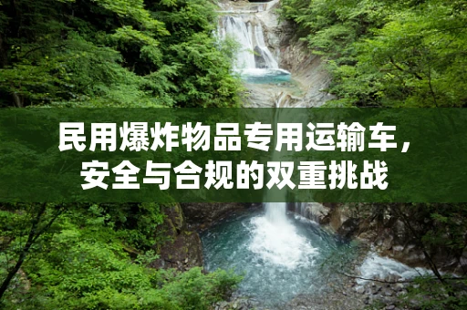 民用爆炸物品专用运输车，安全与合规的双重挑战