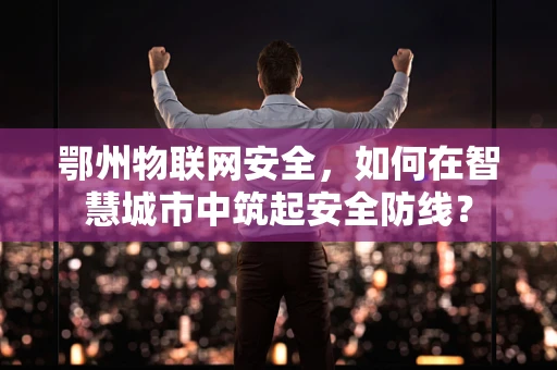 鄂州物联网安全，如何在智慧城市中筑起安全防线？