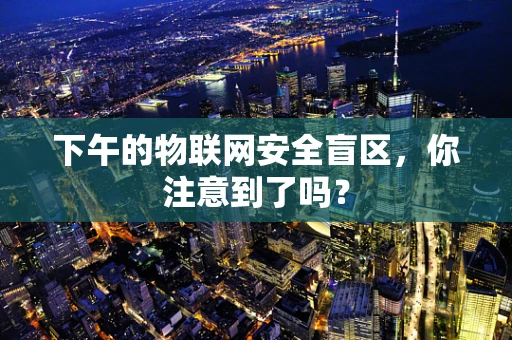 下午的物联网安全盲区，你注意到了吗？
