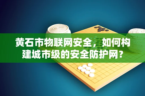 黄石市物联网安全，如何构建城市级的安全防护网？