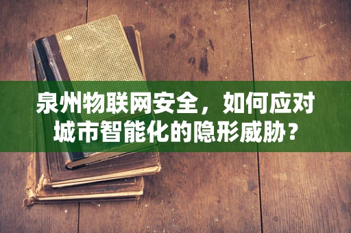 泉州物联网安全，如何应对城市智能化的隐形威胁？