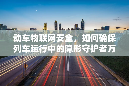 动车物联网安全，如何确保列车运行中的隐形守护者万无一失？