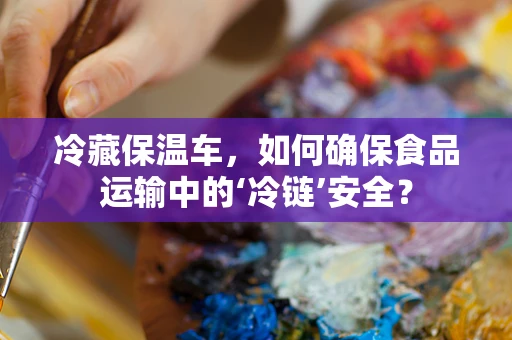 冷藏保温车，如何确保食品运输中的‘冷链’安全？