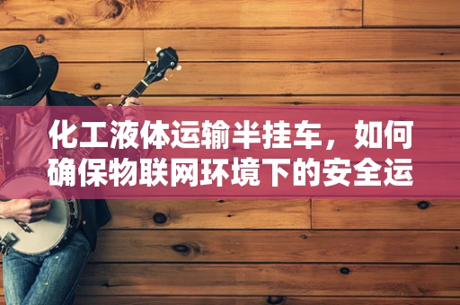 化工液体运输半挂车，如何确保物联网环境下的安全运输？