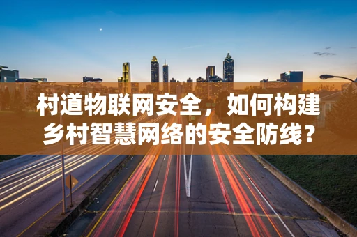 村道物联网安全，如何构建乡村智慧网络的安全防线？