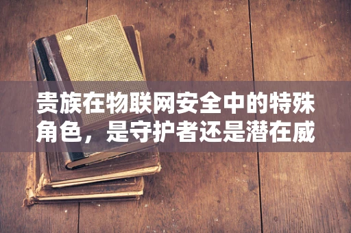 贵族在物联网安全中的特殊角色，是守护者还是潜在威胁？