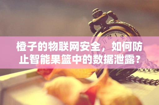 橙子的物联网安全，如何防止智能果篮中的数据泄露？