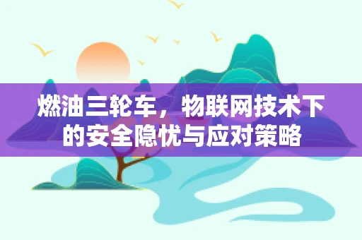 燃油三轮车，物联网技术下的安全隐忧与应对策略