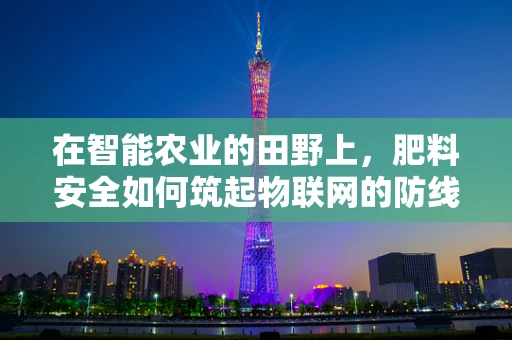 在智能农业的田野上，肥料安全如何筑起物联网的防线？