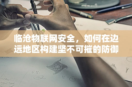 临沧物联网安全，如何在边远地区构建坚不可摧的防御网？