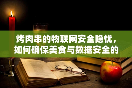 烤肉串的物联网安全隐忧，如何确保美食与数据安全的双重保障？