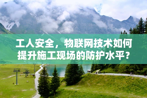 工人安全，物联网技术如何提升施工现场的防护水平？