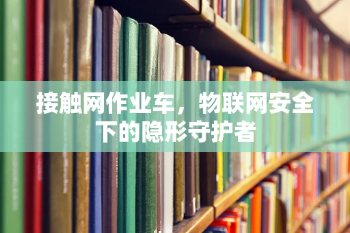 接触网作业车，物联网安全下的隐形守护者