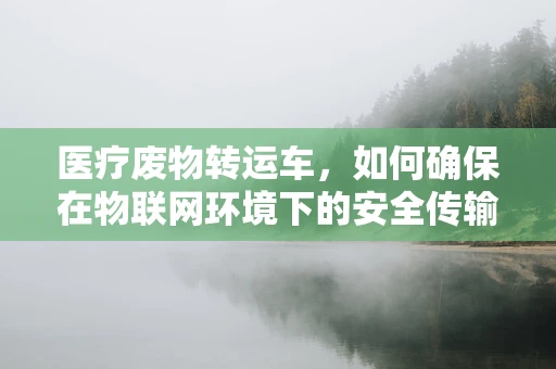 医疗废物转运车，如何确保在物联网环境下的安全传输？